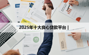 2025年良心贷款平台揭秘，蚂蚁借呗、微众银行WeLoan等上榜